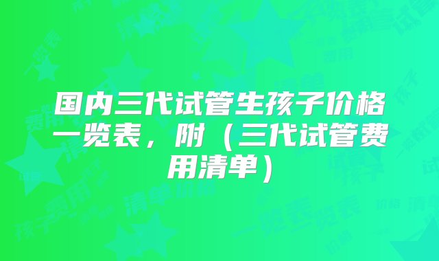 国内三代试管生孩子价格一览表，附（三代试管费用清单）