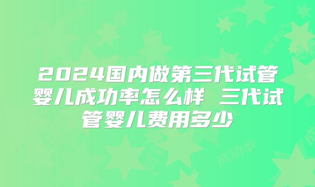 2024国内做第三代试管婴儿成功率怎么样 三代试管婴儿费用多少