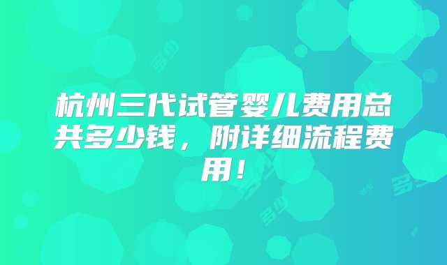 杭州三代试管婴儿费用总共多少钱，附详细流程费用！