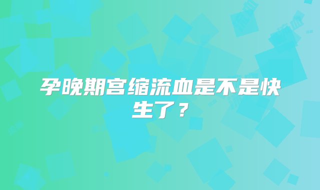 孕晚期宫缩流血是不是快生了？