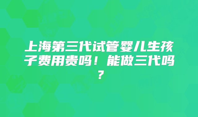 上海第三代试管婴儿生孩子费用贵吗！能做三代吗？