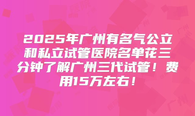 2025年广州有名气公立和私立试管医院名单花三分钟了解广州三代试管！费用15万左右！