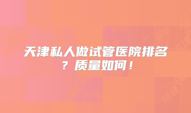 天津私人做试管医院排名？质量如何！