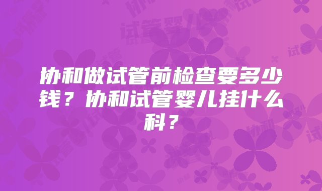 协和做试管前检查要多少钱？协和试管婴儿挂什么科？