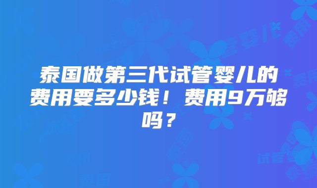 泰国做第三代试管婴儿的费用要多少钱！费用9万够吗？