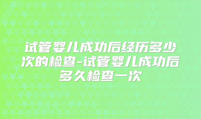 试管婴儿成功后经历多少次的检查-试管婴儿成功后多久检查一次