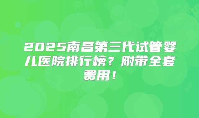 2025南昌第三代试管婴儿医院排行榜？附带全套费用！