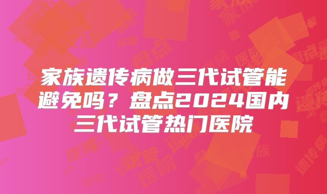 家族遗传病做三代试管能避免吗？盘点2024国内三代试管热门医院