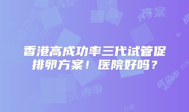 香港高成功率三代试管促排卵方案！医院好吗？