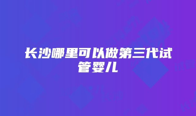 长沙哪里可以做第三代试管婴儿