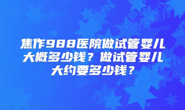 焦作988医院做试管婴儿大概多少钱？做试管婴儿大约要多少钱？