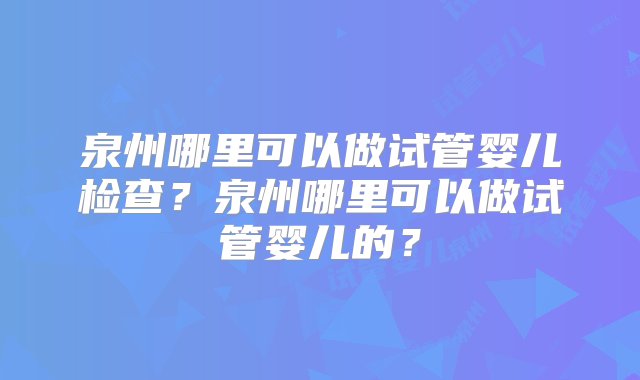 泉州哪里可以做试管婴儿检查？泉州哪里可以做试管婴儿的？