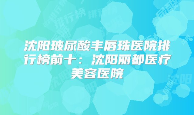 沈阳玻尿酸丰唇珠医院排行榜前十：沈阳丽都医疗美容医院