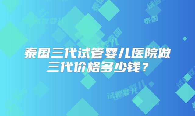 泰国三代试管婴儿医院做三代价格多少钱？