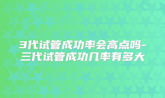 3代试管成功率会高点吗-三代试管成功几率有多大