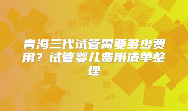 青海三代试管需要多少费用？试管婴儿费用清单整理