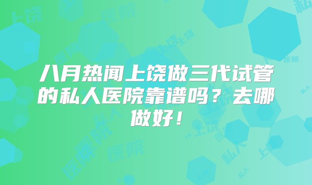 八月热闻上饶做三代试管的私人医院靠谱吗？去哪做好！