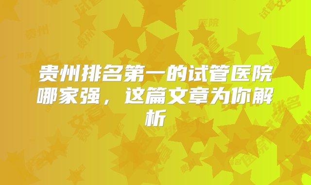 贵州排名第一的试管医院哪家强，这篇文章为你解析