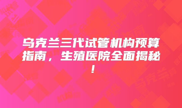 乌克兰三代试管机构预算指南，生殖医院全面揭秘！