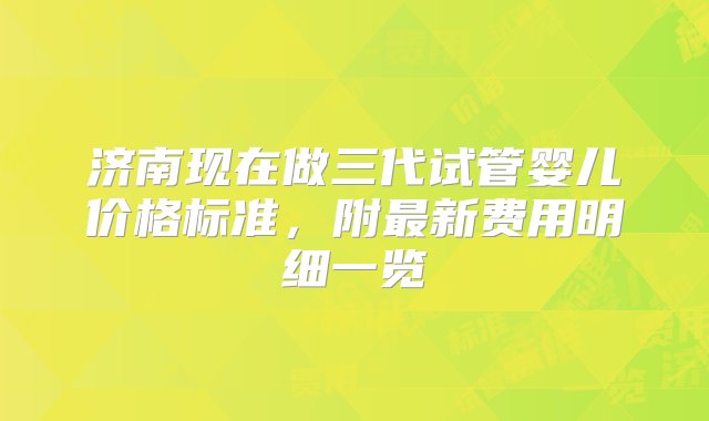 济南现在做三代试管婴儿价格标准，附最新费用明细一览