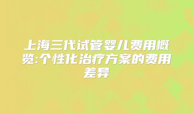 上海三代试管婴儿费用概览:个性化治疗方案的费用差异