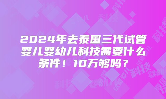 2024年去泰国三代试管婴儿婴幼儿科技需要什么条件！10万够吗？