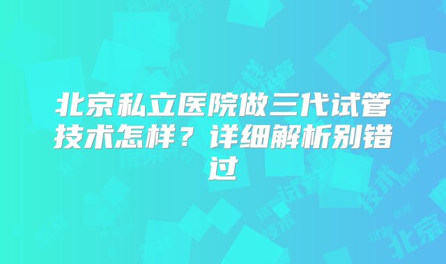 北京私立医院做三代试管技术怎样？详细解析别错过