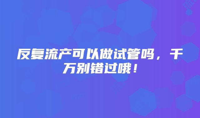 反复流产可以做试管吗，千万别错过哦！