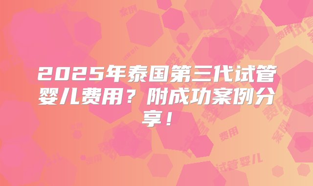 2025年泰国第三代试管婴儿费用？附成功案例分享！