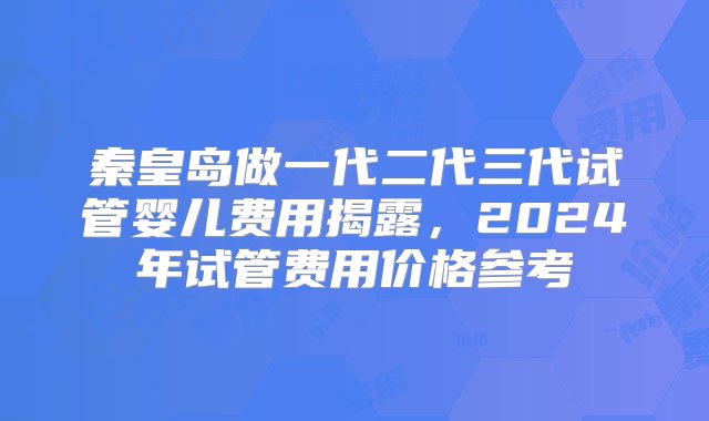 秦皇岛做一代二代三代试管婴儿费用揭露，2024年试管费用价格参考