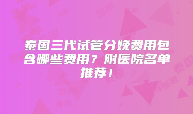 泰国三代试管分娩费用包含哪些费用？附医院名单推荐！