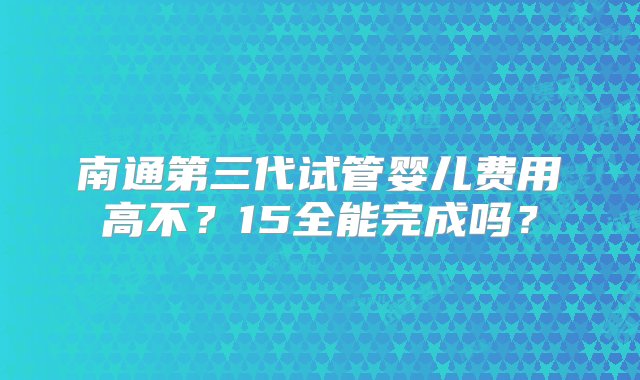 南通第三代试管婴儿费用高不？15全能完成吗？