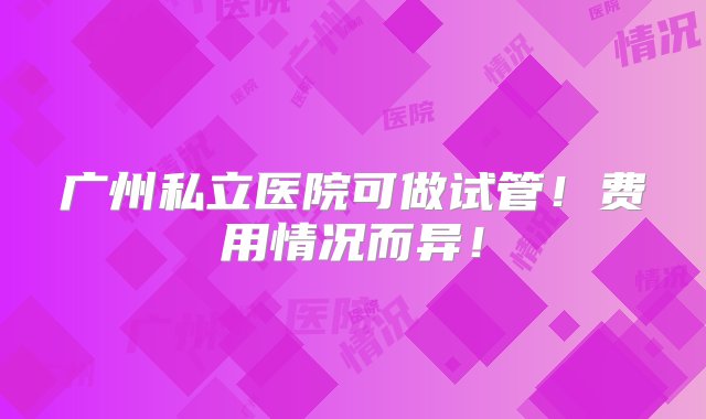 广州私立医院可做试管！费用情况而异！