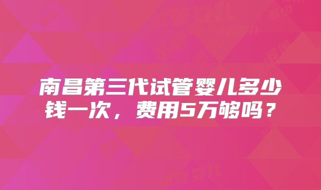 南昌第三代试管婴儿多少钱一次，费用5万够吗？