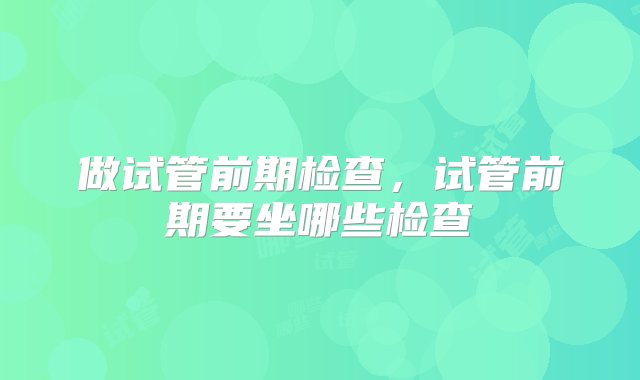 做试管前期检查，试管前期要坐哪些检查