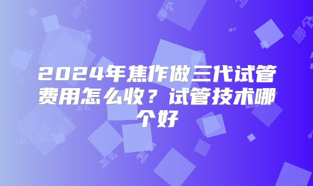 2024年焦作做三代试管费用怎么收？试管技术哪个好