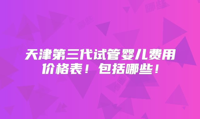 天津第三代试管婴儿费用价格表！包括哪些！