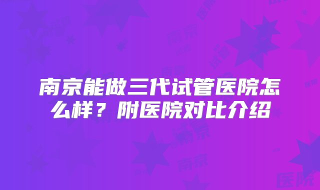 南京能做三代试管医院怎么样？附医院对比介绍