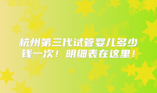 杭州第三代试管婴儿多少钱一次！明细表在这里！