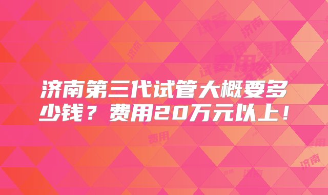 济南第三代试管大概要多少钱？费用20万元以上！