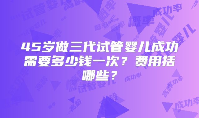 45岁做三代试管婴儿成功需要多少钱一次？费用括哪些？