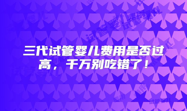 三代试管婴儿费用是否过高，千万别吃错了！