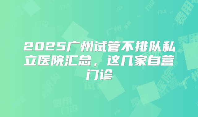 2025广州试管不排队私立医院汇总，这几家自营门诊