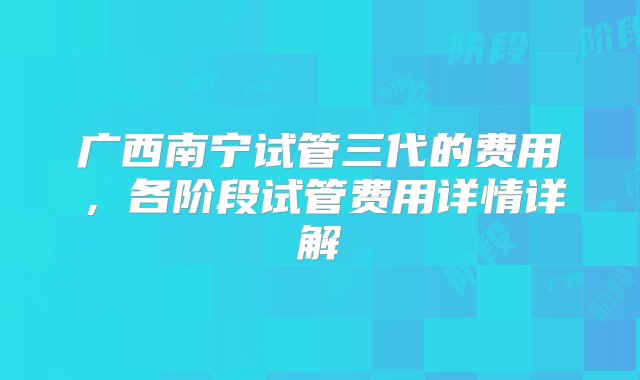 广西南宁试管三代的费用，各阶段试管费用详情详解