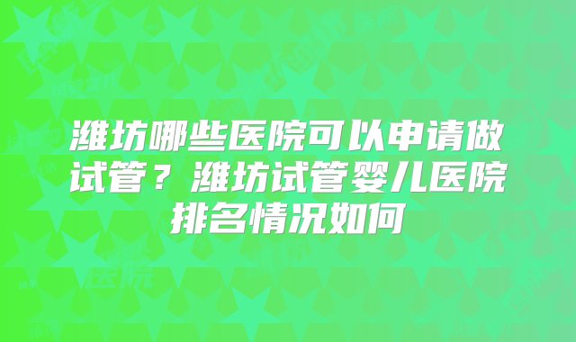 潍坊哪些医院可以申请做试管？潍坊试管婴儿医院排名情况如何