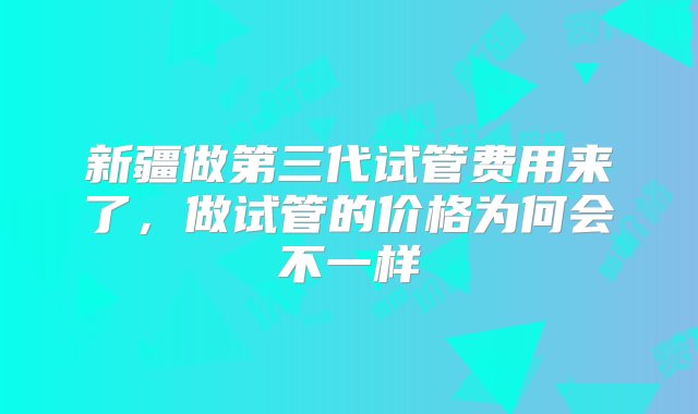 新疆做第三代试管费用来了，做试管的价格为何会不一样