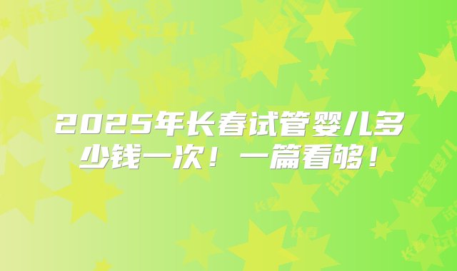 2025年长春试管婴儿多少钱一次！一篇看够！