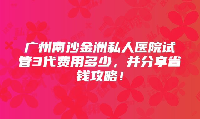 广州南沙金洲私人医院试管3代费用多少，并分享省钱攻略！