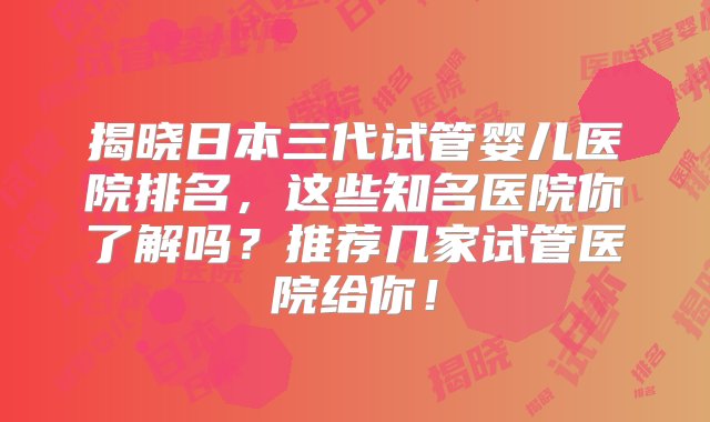 揭晓日本三代试管婴儿医院排名，这些知名医院你了解吗？推荐几家试管医院给你！