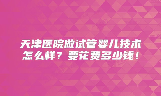 天津医院做试管婴儿技术怎么样？要花费多少钱！